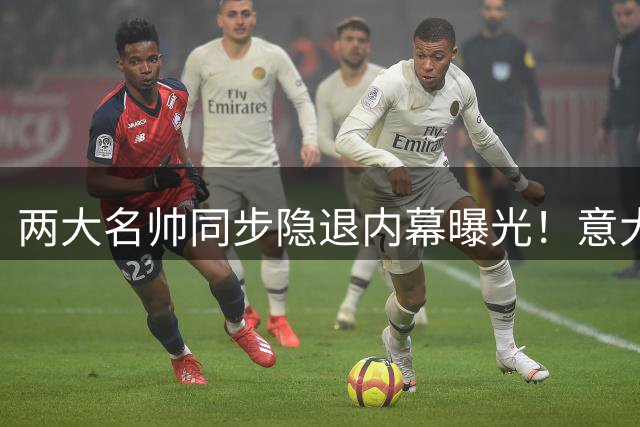 两大名帅同步隐退内幕曝光！意大利重建计划为何屡遭拒绝？
