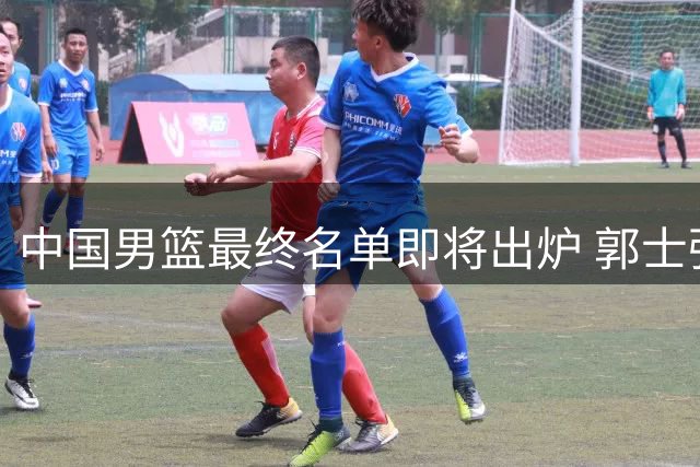 中国男篮最终名单即将出炉 郭士强重点调整两位置