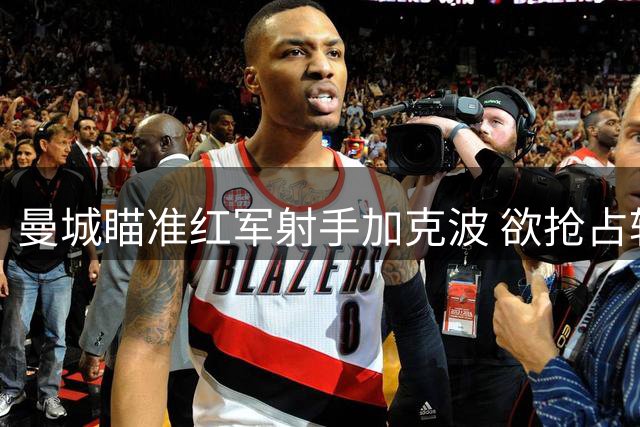 曼城瞄准红军射手加克波 欲抢占转会先机