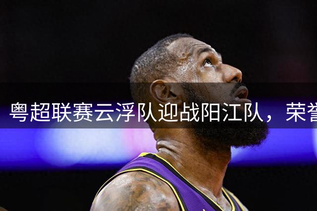 粤超联赛云浮队迎战阳江队，荣誉之战点燃夏日绿茵场